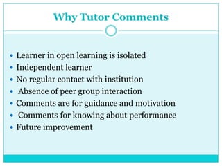 Why Tutor Comments
 Learner in open learning is isolated
 Independent learner
 No regular contact with institution
 Absence of peer group interaction
 Comments are for guidance and motivation
 Comments for knowing about performance
 Future improvement
 