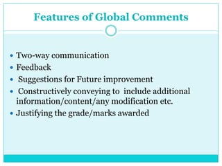 Features of Global Comments
 Two-way communication
 Feedback
 Suggestions for Future improvement
 Constructively conveying to include additional
information/content/any modification etc.
 Justifying the grade/marks awarded
 