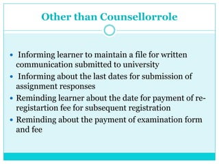 Other than Counsellorrole
 Informing learner to maintain a file for written
communication submitted to university
 Informing about the last dates for submission of
assignment responses
 Reminding learner about the date for payment of re-
registartion fee for subsequent registration
 Reminding about the payment of examination form
and fee
 