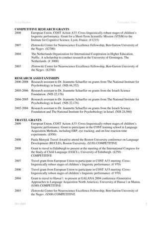 Aviya Hacohen                                                                         Curriculum Vitae

COMPETITIVE RESEARCH GRANTS
2008    European Union, COST Action A33: Cross-linguistically robust stages of children’s
        linguistic performance. Grant for a Short-Term Scientific Mission (STSM) to the
        Institute for Cognitive Science, Lyon, France. (€1215)
2007            Zlotowski Center for Neuroscience Excellence Fellowship, Ben-Gurion University of
                the Negev. ($2700)
2004            The Netherlands Organization for International Cooperation in Higher Education,
                Nuffic. A scholarship to conduct research at the University of Groningen, The
                Netherlands. (€ 3000)
2003            Zlotowski Center for Neuroscience Excellence Fellowship, Ben-Gurion University of
                the Negev. ($2700)

RESEARCH ASSISTANTSHIPS
2006-2008 Research assistant to Dr. Jeannette Schaeffer on grants from The National Institute for
          Psychobiology in Israel. (NIS 44,352)
2005-2006 Research assistant to Dr. Jeannette Schaeffer on grants from the Israeli Science
          Foundation. (NIS 22,176)
2004-2005 Research assistant to Dr. Jeannette Schaeffer on grants from The National Institute for
          Psychobiology in Israel. (NIS 22,176)
2002-2004 Research assistant to Dr. Jeannette Schaeffer on grants from the Israeli Science
          Foundation and The National Institute for Psychobiology in Israel. (NIS 24,560)

TRAVEL GRANTS
2009    European Union, COST Action A33: Cross-linguistically robust stages of children’s
        linguistic performance. Grant to participate in the COST training school in Language
        Acquisition Methods, including ERP, eye tracking, and on-line reaction time
        experiments. (£950)
2008            Paula Menyuk Travel Award to attend the Boston University conference on Language
                Development (BUCLD), Boston University. ($330) COMPETITIVE
2008            Grant to travel to Edinburgh to present at the meeting of the International Congress for
                the Study of Child Language (IASCL), University of Edinburgh. (£250)
                COMPETITIVE
2007            Travel grant from European Union to participate in COST A33 meeting: Cross-
                linguistically robust stages of children’s linguistic performance. (€ 970)
2006            Travel grant from European Union to participate in COST A33 meeting: Cross-
                linguistically robust stages of children’s linguistic performance. (€ 970)
2004            Grant to travel to Hawai‘i to present at GALANA 2004 conference (Generative
                Approaches to Language Acquisition North America), University of Hawai‘i at Manoa.
                ($300) COMPETITIVE
2003            Zlotowski Center for Neuroscience Excellence Fellowship, Ben-Gurion University of
                the Negev. ($500) COMPETITIVE


20-1-2010                                                                                                  2
 