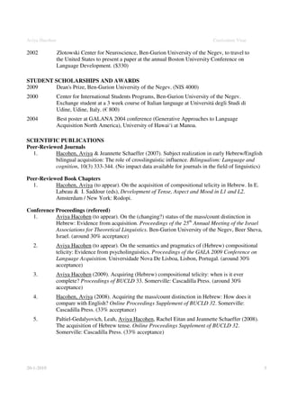 Aviya Hacohen                                                                        Curriculum Vitae

2002            Zlotowski Center for Neuroscience, Ben-Gurion University of the Negev, to travel to
                the United States to present a paper at the annual Boston University Conference on
                Language Development. ($330)

STUDENT SCHOLARSHIPS AND AWARDS
2009    Dean's Prize, Ben-Gurion University of the Negev. (NIS 4000)
2000            Center for International Students Programs, Ben-Gurion University of the Negev.
                Exchange student at a 3 week course of Italian language at Universitá degli Studi di
                Udine, Udine, Italy. (€ 800)
2004            Best poster at GALANA 2004 conference (Generative Approaches to Language
                Acquisition North America), University of Hawai‘i at Manoa.

SCIENTIFIC PUBLICATIONS
Peer-Reviewed Journals
  1.       Hacohen, Aviya & Jeannette Schaeffer (2007). Subject realization in early Hebrew/English
           bilingual acquisition: The role of crosslinguistic influence. Bilingualism: Language and
           cognition, 10(3) 333-344. (No impact data available for journals in the field of linguistics)

Peer-Reviewed Book Chapters
  1.       Hacohen, Aviya (to appear). On the acquisition of compositional telicity in Hebrew. In E.
           Labeau & I. Saddour (eds), Development of Tense, Aspect and Mood in L1 and L2.
           Amsterdam / New York: Rodopi.

Conference Proceedings (refereed)
  1.       Aviya Hacohen (to appear). On the (changing?) status of the mass/count distinction in
           Hebrew: Evidence from acquisition. Proceedings of the 25th Annual Meeting of the Israel
           Associations for Theoretical Linguistics. Ben-Gurion University of the Negev, Beer Sheva,
           Israel. (around 30% acceptance)
   2.       Aviya Hacohen (to appear). On the semantics and pragmatics of (Hebrew) compositional
            telicity: Evidence from psycholinguistics. Proceedings of the GALA 2009 Conference on
            Language Acquisition. Universidade Nova De Lisboa, Lisbon, Portugal. (around 30%
            acceptance)
   3.       Aviya Hacohen (2009). Acquiring (Hebrew) compositional telicity: when is it ever
            complete? Proceedings of BUCLD 33. Somerville: Cascadilla Press. (around 30%
            acceptance)
   4.       Hacohen, Aviya (2008). Acquiring the mass/count distinction in Hebrew: How does it
            compare with English? Online Proceedings Supplement of BUCLD 32. Somerville:
            Cascadilla Press. (33% acceptance)
   5.       Paltiel-Gedalyovich, Leah, Aviya Hacohen, Rachel Eitan and Jeannette Schaeffer (2008).
            The acquisition of Hebrew tense. Online Proceedings Supplement of BUCLD 32.
            Somerville: Cascadilla Press. (33% acceptance)




20-1-2010                                                                                                  3
 
