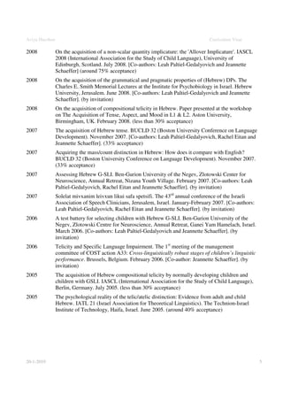 Aviya Hacohen                                                                         Curriculum Vitae

2008            On the acquisition of a non-scalar quantity implicature: the 'Allover Implicature'. IASCL
                2008 (International Association for the Study of Child Language), University of
                Edinburgh, Scotland. July 2008. [Co-authors: Leah Paltiel-Gedalyovich and Jeannette
                Schaeffer] (around 75% acceptance)
2008            On the acquisition of the grammatical and pragmatic properties of (Hebrew) DPs. The
                Charles E. Smith Memorial Lectures at the Institute for Psychobiology in Israel. Hebrew
                University, Jerusalem. June 2008. [Co-authors: Leah Paltiel-Gedalyovich and Jeannette
                Schaeffer]. (by invitation)
2008            On the acquisition of compositional telicity in Hebrew. Paper presented at the workshop
                on The Acquisition of Tense, Aspect, and Mood in L1 & L2. Aston University,
                Birmingham, UK. February 2008. (less than 30% acceptance)
2007            The acquisition of Hebrew tense. BUCLD 32 (Boston University Conference on Language
                Development). November 2007. [Co-authors: Leah Paltiel-Gedalyovich, Rachel Eitan and
                Jeannette Schaeffer]. (33% acceptance)
2007            Acquiring the mass/count distinction in Hebrew: How does it compare with English?
                BUCLD 32 (Boston University Conference on Language Development). November 2007.
                (33% acceptance)
2007            Assessing Hebrew G-SLI. Ben-Gurion University of the Negev, Zlotowski Center for
                Neuroscience, Annual Retreat, Nizana Youth Village. February 2007. [Co-authors: Leah
                Paltiel-Gedalyovich, Rachel Eitan and Jeannette Schaeffer]. (by invitation)
2007            Solelat mivxanim leivxun likui safa spetsifi. The 43rd annual conference of the Israeli
                Association of Speech Clinicians, Jerusalem, Israel. January-February 2007. [Co-authors:
                Leah Paltiel-Gedalyovich, Rachel Eitan and Jeannette Schaeffer]. (by invitation)
2006            A test battery for selecting children with Hebrew G-SLI. Ben-Gurion University of the
                Negev, Zlotowski Centre for Neuroscience, Annual Retreat, Ganei Yam Hamelach, Israel.
                March 2006. [Co-authors: Leah Paltiel-Gedalyovich and Jeannette Schaeffer]. (by
                invitation)
2006            Telicity and Specific Language Impairment. The 1st meeting of the management
                committee of COST action A33: Cross-linguistically robust stages of children’s linguistic
                performance. Brussels, Belgium. February 2006. [Co-author: Jeannette Schaeffer]. (by
                invitation)
2005            The acquisition of Hebrew compositional telicity by normally developing children and
                children with GSLI. IASCL (International Association for the Study of Child Language),
                Berlin, Germany. July 2005. (less than 30% acceptance)
2005            The psychological reality of the telic/atelic distinction: Evidence from adult and child
                Hebrew. IATL 21 (Israel Association for Theoretical Linguistics). The Technion-Israel
                Institute of Technology, Haifa, Israel. June 2005. (around 40% acceptance)




20-1-2010                                                                                                   5
 