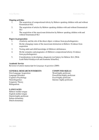Aviya Hacohen                                                                  Curriculum Vitae


Ongoing activities
  1.       The acquisition of compositional telicity by Hebrew speaking children with and without
           Grammatical-SLI.
  2.       The acquisition of articles by Hebrew speaking children with and without Grammatical-
           SLI
  3.       The acquisition of the mass/count distinction by Hebrew speaking children with and
           without Grammatical-SLI

Papers in preparation
  1.        (A)telicity and the role of the direct object: evidence from psycholinguistics
  2.        On the (changing) status of the mass/count distinction in Hebrew: Evidence from
            acquisition
  3.        Testing adult and child knowledge of (Hebrew) definiteness
  4.        On the semantics and pragmatics of (Hebrew) compositional telicity: Evidence
            from psycholinguistics
  5.        Considerations in developing a diagnostic test battery for Hebrew SLI. [With
            Leah Paltiel-Gedalyovich and Jeannette Schaeffer]

Academic Service
Reviewer of article manuscript for Language Acquisition (2009)

GENERAL RESEARCH INTERESTS                           COMPUTER SKILLS
First Language Acquisition                           Word-highly proficient
Language Disorders                                   PowerPoint-highly proficient
Cognitive Psychology                                 Excel-highly proficient
Neurolinguistics                                     Internet- highly proficient
Linguistic Theory
Bilingualism

LANGUAGES
Hebrew-mother tongue
English-mother tongue
Danish-highly proficient
Italian-elementary
Dutch-elementary




20-1-2010                                                                                           8
 