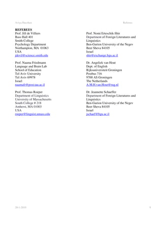 Aviya Hacohen                                               Referees

REFEREES
Prof. Jill de Villiers        Prof. Nomi Erteschik-Shir
Bass Hall 401                 Department of Foreign Literatures and
Smith College                 Linguistics
Psychology Department         Ben-Gurion University of the Negev
Northampton, MA 01063         Beer Sheva 84105
USA                           Israel
jdevil@science.smith.edu      shir@exchange.bgu.ac.il

Prof. Naama Friedmann         Dr. Angeliek van Hout
Language and Brain Lab        Dept. of English
School of Education           Rijksuniversiteit Groningen
Tel Aviv University           Postbus 716
Tel Aviv 69978                9700 AS Groningen
Israel                        The Netherlands
naamafr@post.tau.ac.il        A.M.H.van.Hout@rug.nl

Prof. Thomas Roeper           Dr. Jeannette Schaeffer
Department of Linguistics     Department of Foreign Literatures and
University of Massachusetts   Linguistics
South College # 218           Ben-Gurion University of the Negev
Amherst, MA 01003             Beer Sheva 84105
USA                           Israel
roeper@linguist.umass.edu     jschaef@bgu.ac.il




20-1-2010                                                              9
 