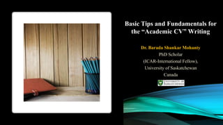 Basic Tips and Fundamentals for
the “Academic CV” Writing
Dr. Barada Shankar Mohanty
PhD Scholar
(ICAR-International Fellow),
University of Saskatchewan
Canada
 