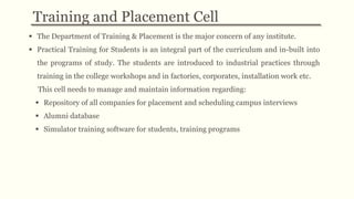  The Department of Training & Placement is the major concern of any institute.
 Practical Training for Students is an integral part of the curriculum and in-built into
the programs of study. The students are introduced to industrial practices through
training in the college workshops and in factories, corporates, installation work etc.
This cell needs to manage and maintain information regarding:
 Repository of all companies for placement and scheduling campus interviews
 Alumni database
 Simulator training software for students, training programs
Training and Placement Cell
 