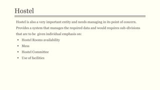 Hostel
Hostel is also a very important entity and needs managing in its point of concern.
Provides a system that manages the required data and would requires sub-divisions
that are to be given individual emphasis on:
 Hostel Rooms availability
 Mess
 Hostel Committee
 Use of facilities
 