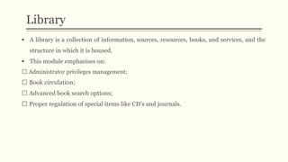  A library is a collection of information, sources, resources, books, and services, and the
structure in which it is housed.
 This module emphasises on:
Administrator privileges management;
Book circulation;
Advanced book search options;
Proper regulation of special items like CD’s and journals.
Library
 