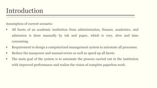 Introduction
Assumption of current scenario:
 All facets of an academic institution from administration, finance, academics, and
admission is done manually by ink and paper, which is very, slow and time
consuming.
 Requirement to design a computerized management system to automate all processes.
 Reduce the manpower and manual errors as well as speed up all facets.
 The main goal of the system is to automate the process carried out in the institution
with improved performance and realize the vision of complete paperless work.
 