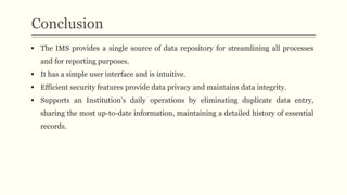 Conclusion
 The IMS provides a single source of data repository for streamlining all processes
and for reporting purposes.
 It has a simple user interface and is intuitive.
 Efficient security features provide data privacy and maintains data integrity.
 Supports an Institution’s daily operations by eliminating duplicate data entry,
sharing the most up-to-date information, maintaining a detailed history of essential
records.
 