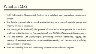 What is IMS?
 IMS (Information Management System) is a database and transaction management
system.
 The data is systematically arranged so that its integrity is ensured, and the storage and
retrieval process is optimized.
 The main goal is to simplify the process of information management in a particular
academic institution (say an Engineering college n Delhi for this presentation purpose).
 IMS TM controls I/O (input/output) processing, provides formatting, logging, and
recovery of messages, maintains communications security, and oversees the scheduling
and execution of programs.
 Thus we can safely store and retrieve any information as and when required.
 