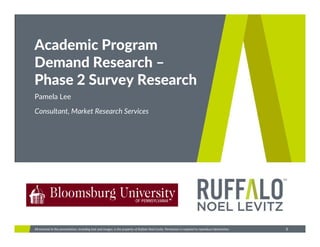 Ruffalo Noel Levitz
1All material in this presentation, including text and images, is the property of Ruffalo Noel Levitz. Permission is required to reproduce information.
Academic Program 
Demand Research –
Phase 2 Survey Research
Consultant, Market Research Services
Pamela Lee
 