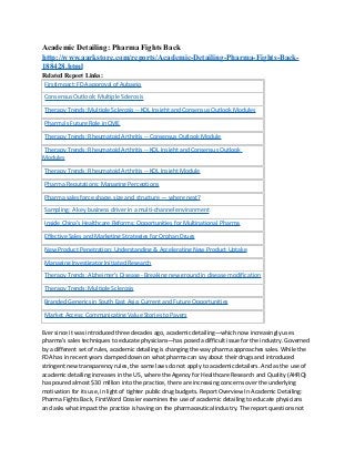 Academic Detailing: Pharma Fights Back
http://www.aarkstore.com/reports/Academic-Detailing-Pharma-Fights-Back-
188428.html
Related Report Links:
 FirstImpact: FDA approval of Aubagio

 Consensus Outlook: Multiple Sclerosis

 Therapy Trends: Multiple Sclerosis -- KOL Insight and Consensus Outlook Modules

 Pharma's Future Role in CME

 Therapy Trends: Rheumatoid Arthritis -- Consensus Outlook Module

 Therapy Trends: Rheumatoid Arthritis -- KOL Insight and Consensus Outlook
Modules

 Therapy Trends: Rheumatoid Arthritis -- KOL Insight Module

 Pharma Reputations: Managing Perceptions

 Pharma sales force shape, size and structure — where next?

 Sampling: A key business driver in a multi-channel environment

 Inside China’s Healthcare Reforms: Opportunities for Multinational Pharma

 Effective Sales and Marketing Strategies for Orphan Drugs

 New Product Penetration: Understanding & Accelerating New Product Uptake

 Managing Investigator Initiated Research

 Therapy Trends: Alzheimer's Disease - Breaking new ground in disease modification

 Therapy Trends: Multiple Sclerosis

 Branded Generics in South East Asia: Current and Future Opportunities

 Market Access: Communicating Value Stories to Payers

Ever since it was introduced three decades ago, academic detailing—which now increasingly uses
pharma’s sales techniques to educate physicians—has posed a difficult issue for the industry. Governed
by a different set of rules, academic detailing is changing the way pharma approaches sales. While the
FDA has in recent years clamped down on what pharma can say about their drugs and introduced
stringent new transparency rules, the same laws do not apply to academic detailers. And as the use of
academic detailing increases in the US, where the Agency for Healthcare Research and Quality (AHRQ)
has poured almost $30 million into the practice, there are increasing concerns over the underlying
motivation for its use, in light of tighter public drug budgets. Report Overview In Academic Detailing:
Pharma Fights Back, FirstWord Dossier examines the use of academic detailing to educate physicians
and asks what impact the practice is having on the pharmaceutical industry. The report questions not
 