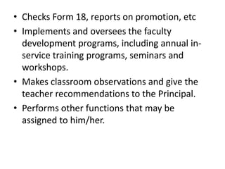 • Checks Form 18, reports on promotion, etc
• Implements and oversees the faculty
development programs, including annual in-
service training programs, seminars and
workshops.
• Makes classroom observations and give the
teacher recommendations to the Principal.
• Performs other functions that may be
assigned to him/her.
 