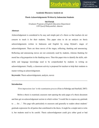 Academic Discourse Analysis on
Thesis Acknowledgements Written by Indonesian Students
Siti Fitriah
Graduate Program of English Education Department
UIN Syarif Hidayatullah, Jakarta
Abstract
Acknowledgement is considered to be easy and simple part of a thesis so that teachers do not
concern to teach it for their students. This paper aims to do an analysis on thesis
acknowledgements written in Indonesia and English by using Hyland’s stages of
acknowledgement. There are three moves of the stages, reflecting, thanking and announcing.
Reflecting and announcing moves are not commonly used by students, whereas thanking for
moral has a big proportion in the thanking move. Then this paper tries to identify the skills, sub-
skills and language knowledge need to be comprehended by students in writing an
acknowledgement. Finally, a classroom activity is proposed for teachers to help their students to
master writing an acknowledgement.
Keywords: Thesis acknowledgement, analysis, moves
______________________________________________________________________________
Introduction
‘First impressions last’ in the examination process (Finn in Paltridge and Starfield, 2007)
Before a thesis is examined, assessors start opening the early pages of a thesis document
and then get on acknowledgement section in which written ‘I would like to express my gratitude
to …. for…’. This page tells particularly to assessors and generally to readers about students’
gratitude expression for all parties that contributed to the thesis. It might be a simple task to write
it, but students need to be careful. Thesis acknowledgement could give either good or bad
 