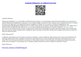 Academic Dishonesty At Ashford University
Academic Dishonesty
Educational untruthfulness is a very bad affair at Ashford University institute. It is any performance which indecorously influences the assessment of a
scholar's educational accomplishment or attainment. A lot of scholars struggle at some point in their academic careers. During the past weeks at college in
the course of my depression I have displayed educational wrongdoing. It contains, but is not narrow to, imitation, misappropriation, and
misrepresentation. Misappropriation frequently goes on a scholar's record and this can interfere with their aptitude to relocating to a new college or go to
advanced school. Realizing that I have been set on university trial is alarming and unsatisfactory. Not only have I failed the...show more content...
Never con on a test, parody yourself, copy files, or copy records. I learned when using thought from another individual or group, I must correctly quote
them. This means to correctly recognize where I establish the report I am using in my document. Quoting sources displays which notions are minds and
which are rented from others.
Week 2 Discussion 2R
In additional, shortcoming to refer to literature consequence in deception, a manner of dishonest. When quoting works, I need to quote both direct cites
and design rephrased from others. Although, I do not use the writer's literal lyrics, if I used a thought from someone else, that must be refer to in my
works. This is one of the most vital features to our lecture, in which I failed. In order to value your quarrel, your audience must be able to discuss the
similar texts you employed. Correct quoting is key to creating a probable, influential case, and to compliant to expert ethics of proof.
Week 3 Discussion
Get more content on HelpWriting.net
 