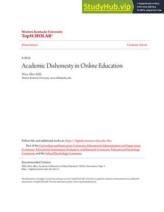 Western Kentucky University
TopSCHOLAR®
Dissertations Graduate School
8-2010
Academic Dishonesty in Online Education
Wren Allen Mills
Western Kentucky University, wren.mills@wku.edu
Follow this and additional works at: https://digitalcommons.wku.edu/diss
Part of the Curriculum and Instruction Commons, Educational Administration and Supervision
Commons, Educational Assessment, Evaluation, and Research Commons, Educational Psychology
Commons, and the School Psychology Commons
This Dissertation is brought to you for free and open access by TopSCHOLAR®. It has been accepted for inclusion in Dissertations by an authorized
administrator of TopSCHOLAR®. For more information, please contact topscholar@wku.edu.
Recommended Citation
Mills, Wren Allen, "Academic Dishonesty in Online Education" (2010). Dissertations. Paper 3.
https://digitalcommons.wku.edu/diss/3
 