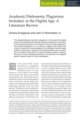 301
Academic Dishonesty, Plagiarism
Included, in the Digital Age: A
Literature Review
Zorana฀Ercegovac฀and฀John฀V.฀Richardson฀Jr.
Zorana Ercegovac is a Researcher in the Henry Samueli School of Engineering and Applied Sciences at
the University of California, Los Angeles (UCLA), and the Director of Library, Information Studies and
Archives, in the Windward School, Los Angeles. John V. Richardson Jr. is a Professor in the Graduate School
of Education and Information Studies and Associate Dean in the Graduate Division at UCLA. Correspon-
dence concerning this article should be addressed to Zorana Ercegovac at zercegov@ucla.edu. Dr. Ercegovac
wishes to thank Tom Gilder, Head of Windward School, for supporting, in part, this project. Special thanks
go to Dr. David Unger, the Director of Counseling Services for Windward Upper School, who pointed out
the importance of Kohlberg’s work for our understanding of moral reasoning of adolescent learners.
The฀reviewed฀literature฀reported฀on฀plagiarism฀in฀the฀context฀of฀the฀digital฀
era฀from฀the฀perspective฀of฀a฀broader฀educational฀spectrum.฀The฀authors฀
of฀this฀review฀ask฀questions฀with฀regard฀to฀what฀constitutes฀plagiarism,฀
how฀prevalent฀plagiarism฀is฀in฀our฀schools,฀colleges,฀and฀society,฀what฀
is฀done฀to฀prevent฀and฀reduce฀plagiarism,฀the฀attitudes฀of฀faculty฀toward฀
academic฀dishonesty฀in฀general,฀and฀individual฀differences฀as฀predic-
tors฀of฀academic฀dishonesty.฀This฀article฀identiﬁes฀research฀questions฀
that฀have฀not฀been฀addressed฀sufﬁciently฀in฀the฀literature฀and฀suggests฀
speciﬁc฀research฀areas฀for฀further฀investigation.฀
t the outset of this search,
the literature on plagiarism
seemed well defined and
suﬃciently narrow in scope.
However, as the authors went deeper
into the topic, they discovered that this
was hardly the case. The problem may be
a�ributed, in part, to the interdisciplinary
nature of the topic and the ethical chal-
lenges of accessing and using information
technology, especially in the age of the
Internet. Writings have been reported in
the literatures of education, psychology,
and library and information studies, each
looking at academic dishonesty from
diﬀerent perspectives. The literature has
been aimed at instructors and scholars in
education and developmental psychology,
as well as college librarians and school
media specialists. Some writings have
come from so�ware houses that provide
detection services; there were plenty of ad-
vertisementsfrompapermillsannouncing
thousands of canned reports to students.
However, the authors saw no a�empts to
connect these seemingly disparate bod-
ies of literature. For example, seminal
writings by John Dewey, Jean Piaget, and
Lawrence Kohlberg could provide a solid
theoretical framework in moral reason-
ing and a good starting point to build
on.1–5
Their work should be considered by
 
