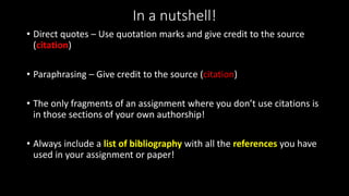 In a nutshell!
• Direct quotes – Use quotation marks and give credit to the source
(citation)
• Paraphrasing – Give credit to the source (citation)
• The only fragments of an assignment where you don’t use citations is
in those sections of your own authorship!
• Always include a list of bibliography with all the references you have
used in your assignment or paper!
 