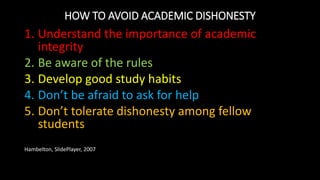 HOW TO AVOID ACADEMIC DISHONESTY
1. Understand the importance of academic
integrity
2. Be aware of the rules
3. Develop good study habits
4. Don’t be afraid to ask for help
5. Don’t tolerate dishonesty among fellow
students
Hambelton, SlidePlayer, 2007
 