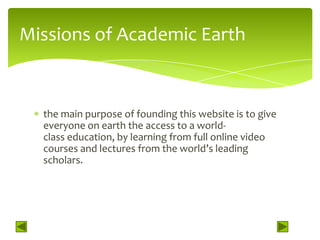Missions of Academic Earth


  the main purpose of founding this website is to give
  everyone on earth the access to a world-
  class education, by learning from full online video
  courses and lectures from the world’s leading
  scholars.
 
