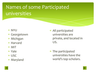 Names of some Participated
universities


  NYU              All participated
  Georgetown       universities are
  Michigan         private, and located in
  Harvard          US.
  MIT
  Yale             The participated
  USC              universities have the
  Maryland         world’s top scholars.
 