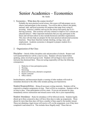 Senior Academics – Economics
                                         Mr. Smith

1. Economics – What does the course involve?
       Probably the most practical social science, this course will help prepare you to
       observe and participate in the economy. You will be able to observe the global,
       national, state, and local economies for purposes that range from voting to
       investing. America’s stability and success has always been partly due to it’s
       thriving economy. This economy will only continue to improve if it’s citizens are
       educated about it. Other important institutions that you may participate in the
       future and will learn about in class include businesses and labor organizations.
       This class will also help you prepare for the most practical and personal economic
       functions. These basic functions include checking, savings, taxes, and
       employment. Academic economics is designed to prepare students for a
       university career.

2. Organization of the Class

Discipline – Strictly follow discipline code and procedure of schools. Respect and
well-mannered behavior will be a must in class. Students will raise hands before
speaking, unless involved in group work. Students will not begin to leave until the
instructor has dismissed them. Those not acting responsibly will face the following
consequences:

       1.   Deduction of class participation points.
       2.   Warning.
       3.   Retraining.
       4.   Removed from room, alternative assignment.
       5.   Parents contacted
       6.   Office referral.

Insubordination, and harassment despite a warning of other students will result in
immediate dismissal to the office (this includes putting your head down).

Student Responsibilities – Bring all necessary writing materials. Students will be
expected to complete assignments on time. There will be no exceptions. Students will be
on time to class. Class participation will be a must. If you are not present for class,
immediately retrieve instructions and missed course work, this is your responsibility.

Student Attendance – Rules for attendance will be followed strictly. Students legally
absent up to three consecutive days will have three days to make up assignments. Those
absent for more than three days will have a number of days equal to the number missed.
Those not obtaining a legal excuse will receive a 0% on the assignment, even if they have
completed it and turned it in. This includes those illegally tardy! Those that are
 