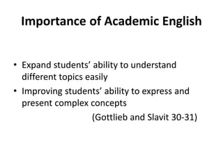 Importance of Academic English
• Expand students’ ability to understand
different topics easily
• Improving students’ ability to express and
present complex concepts
(Gottlieb and Slavit 30-31)
 