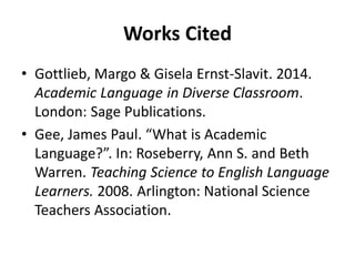 Works Cited
• Gottlieb, Margo & Gisela Ernst-Slavit. 2014.
Academic Language in Diverse Classroom.
London: Sage Publications.
• Gee, James Paul. “What is Academic
Language?”. In: Roseberry, Ann S. and Beth
Warren. Teaching Science to English Language
Learners. 2008. Arlington: National Science
Teachers Association.
 