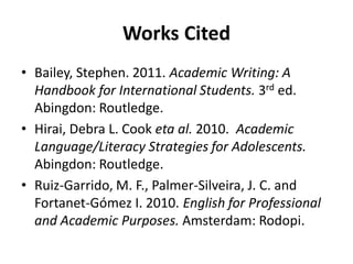 Works Cited
• Bailey, Stephen. 2011. Academic Writing: A
Handbook for International Students. 3rd ed.
Abingdon: Routledge.
• Hirai, Debra L. Cook eta al. 2010. Academic
Language/Literacy Strategies for Adolescents.
Abingdon: Routledge.
• Ruiz-Garrido, M. F., Palmer-Silveira, J. C. and
Fortanet-Gómez I. 2010. English for Professional
and Academic Purposes. Amsterdam: Rodopi.
 