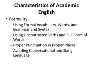 Characteristics of Academic
English
• Formality
–Using Formal Vocabulary, Words, and
Grammar and Syntax
–Using Uncontracted Verbs and Full Form of
Words
–Proper Punctuation in Proper Places
–Avoiding Conversational and Slang
Language
 