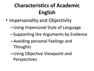 Characteristics of Academic
English
• Impersonality and Objectivity
–Using Impersonal Style of Language
–Supporting the Arguments by Evidence
–Avoiding personal Feelings and
Thoughts
–Using Objective Viewpoint and
Perspectives
 