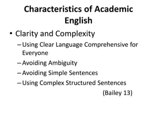 Characteristics of Academic
English
• Clarity and Complexity
– Using Clear Language Comprehensive for
Everyone
– Avoiding Ambiguity
– Avoiding Simple Sentences
– Using Complex Structured Sentences
(Bailey 13)
 