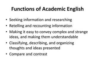 Functions of Academic English
• Seeking information and researching
• Retelling and recounting information
• Making it easy to convey complex and strange
ideas, and making them understandable
• Classifying, describing, and organizing
thoughts and ideas presented
• Compare and contrast
 