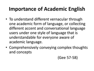Importance of Academic English
• To understand different vernacular through
one academic form of language, or collecting
different accent and conversational language
users under one style of language that is
understandable for everyone aware of
academic language.
• Comprehensively conveying complex thoughts
and concepts
(Gee 57-58)
 