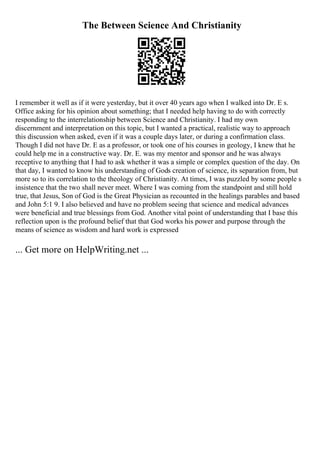The Between Science And Christianity
I remember it well as if it were yesterday, but it over 40 years ago when I walked into Dr. E s.
Office asking for his opinion about something; that I needed help having to do with correctly
responding to the interrelationship between Science and Christianity. I had my own
discernment and interpretation on this topic, but I wanted a practical, realistic way to approach
this discussion when asked, even if it was a couple days later, or during a confirmation class.
Though I did not have Dr. E as a professor, or took one of his courses in geology, I knew that he
could help me in a constructive way. Dr. E. was my mentor and sponsor and he was always
receptive to anything that I had to ask whether it was a simple or complex question of the day. On
that day, I wanted to know his understanding of Gods creation of science, its separation from, but
more so to its correlation to the theology of Christianity. At times, I was puzzled by some people s
insistence that the two shall never meet. Where I was coming from the standpoint and still hold
true, that Jesus, Son of God is the Great Physician as recounted in the healings parables and based
and John 5:1 9. I also believed and have no problem seeing that science and medical advances
were beneficial and true blessings from God. Another vital point of understanding that I base this
reflection upon is the profound belief that that God works his power and purpose through the
means of science as wisdom and hard work is expressed
... Get more on HelpWriting.net ...
 