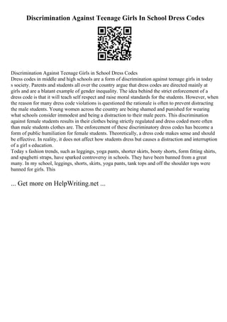 Discrimination Against Teenage Girls In School Dress Codes
Discrimination Against Teenage Girls in School Dress Codes
Dress codes in middle and high schools are a form of discrimination against teenage girls in today
s society. Parents and students all over the country argue that dress codes are directed mainly at
girls and are a blatant example of gender inequality. The idea behind the strict enforcement of a
dress code is that it will teach self respect and raise moral standards for the students. However, when
the reason for many dress code violations is questioned the rationale is often to prevent distracting
the male students. Young women across the country are being shamed and punished for wearing
what schools consider immodest and being a distraction to their male peers. This discrimination
against female students results in their clothes being strictly regulated and dress coded more often
than male students clothes are. The enforcement of these discriminatory dress codes has become a
form of public humiliation for female students. Theoretically, a dress code makes sense and should
be effective. In reality, it does not affect how students dress but causes a distraction and interruption
of a girl s education.
Today s fashion trends, such as leggings, yoga pants, shorter skirts, booty shorts, form fitting shirts,
and spaghetti straps, have sparked controversy in schools. They have been banned from a great
many. In my school, leggings, shorts, skirts, yoga pants, tank tops and off the shoulder tops were
banned for girls. This
... Get more on HelpWriting.net ...
 