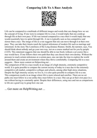 Comparing Life To A Race Analysis
Life can be compared to a multitude of different images and words that can change how we see
the concept of living. If one were to compare life to a run, it would imply that one could go
through life at their own pace. If life was instead compared to a race then it would imply that one
would essentially have to sprint through life. A run is typically seen as less competitive and
slower than a race. The image of life as a run suggests that one can move through it at their own
pace. They can take their timeto reach the typical milestones of modern life such as marriage and
retirement. In the story The Loneliness of the Long distance Runner, Smith, the narrator, says, You
should think about nobody and go your own way, not on a course marked out for you by people
(1225). This statement suggests that one should be able to run freely without a set course like a
race would have. If one follows their own path then they can choose their own destiny. Without the
pressure to reach certain milestones at a certain pace, one can take the time to explore the world
around them and create an environment where they thrive comfortably. Comparing life to a race
suggests... Show more content on Helpwriting.net ...
The comparison of life to a race results in an image of a high intensity, extremely competitive
world. It is quite possible to compare the current society of today to a race due to the extremely
competitive job market, competitive colleges and schools, among other high stress situations,
Despite the high intensity society we live in, it is also quite possible to compare life to a run.
This comparison results in an image where life is more relaxed and carefree. There are no set
paths one must follow in a run unlike they must follow in a race. One can go at their own pace in a
run without having to constantly sprint. Despite their differences, using race and run as comparisons
to life are a good way to grasp how one can
... Get more on HelpWriting.net ...
 