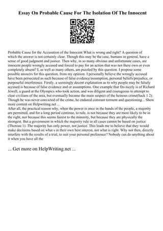 Essay On Probable Cause For The Isolation Of The Innocent
Probable Cause for the Accusation of the Innocent What is wrong and right? A question of
which the answer is not certainly clear. Though this may be the case, humans in general, have a
sense of good judgment and justice. Then why, in so many obvious and unfortunate cases, are
innocent people wrongly accused and forced to pay for an action that was not there own or even
completely absent? I, as well as many others, am puzzled by this question. I propose some
possible answers for this question, from my opinion. I personally believe the wrongly accused
have been persecuted as such because of false evidence/assumption, personal beliefs/prejudice, or
purposeful interference. Firstly, a seemingly decent explanation as to why people may be falsely
accused is because of false evidence and or assumptions. One example that fits nicely is of Richard
Jewell, a guard at the Olympics who took action, and was diligent and courageous to attempt to
clear civilians of the area, but eventually became the main suspect of the heinous crime(Sack 1 2).
Though he was never convicted of the crime, he endured constant torment and questioning... Show
more content on Helpwriting.net ...
After all, the practical reason why, when the power is once in the hands of the people, a majority
are permitted, and for a long period continue, to rule, is not because they are most likely to be in
the right, nor because this seems fairest to the minority, but because they are physically the
strongest. But a government in which the majority rule in all cases cannot be based on justice
(Thoreau 1). The majority has only power, not justice. This leads me to believe that they would
make decisions based on what s in their own best interest, not what is right. Why not then, directly
interfere with the results of a trial, to suit your personal preference? Nobody can do anything about
it when you have all the
... Get more on HelpWriting.net ...
 