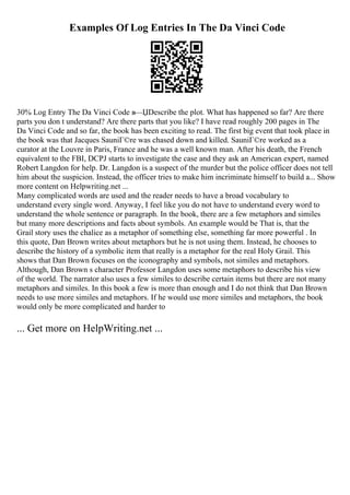Examples Of Log Entries In The Da Vinci Code
30% Log Entry The Da Vinci Code в—ЏDescribe the plot. What has happened so far? Are there
parts you don t understand? Are there parts that you like? I have read roughly 200 pages in The
Da Vinci Code and so far, the book has been exciting to read. The first big event that took place in
the book was that Jacques SauniГ©re was chased down and killed. SauniГ©re worked as a
curator at the Louvre in Paris, France and he was a well known man. After his death, the French
equivalent to the FBI, DCPJ starts to investigate the case and they ask an American expert, named
Robert Langdon for help. Dr. Langdon is a suspect of the murder but the police officer does not tell
him about the suspicion. Instead, the officer tries to make him incriminate himself to build a... Show
more content on Helpwriting.net ...
Many complicated words are used and the reader needs to have a broad vocabulary to
understand every single word. Anyway, I feel like you do not have to understand every word to
understand the whole sentence or paragraph. In the book, there are a few metaphors and similes
but many more descriptions and facts about symbols. An example would be That is, that the
Grail story uses the chalice as a metaphor of something else, something far more powerful . In
this quote, Dan Brown writes about metaphors but he is not using them. Instead, he chooses to
describe the history of a symbolic item that really is a metaphor for the real Holy Grail. This
shows that Dan Brown focuses on the iconography and symbols, not similes and metaphors.
Although, Dan Brown s character Professor Langdon uses some metaphors to describe his view
of the world. The narrator also uses a few similes to describe certain items but there are not many
metaphors and similes. In this book a few is more than enough and I do not think that Dan Brown
needs to use more similes and metaphors. If he would use more similes and metaphors, the book
would only be more complicated and harder to
... Get more on HelpWriting.net ...
 