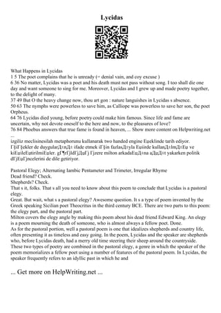 Lycidas
What Happens in Lycidas
1 5 The poet complains that he is unready (= denial vain, and coy excuse )
6 36 No matter, Lycidas was a poet and his death must not pass without song. I too shall die one
day and want someone to sing for me. Moreover, Lycidas and I grew up and made poetry together,
to the delight of many.
37 49 But O the heavy change now, thou art gon : nature languishes in Lycidas s absence.
50 63 The nymphs were powerless to save him, as Calliope was powerless to save her son, the poet
Orpheus.
64 76 Lycidas died young, before poetry could make him famous. Since life and fame are
uncertain, why not devote oneself to the here and now, to the pleasures of love?
76 84 Phoebus answers that true fame is found in heaven, ... Show more content on Helpwriting.net
...
izgiliz meclisinesilah metaphorunu kullanarak two handed engine Еџeklinde tarih ediyor.
Г§iГ§ekler de duygularД±nД± ifade etmek iГ§in fazlasД±yla Еџiirde kullanД±lmД±Еџ ve
kiЕџileЕџtirilmiЕџler. gГ¶rГјldГјДџГј Гјzere milton arkadaЕџД±na aДџД±t yakarken politik
dГјЕџГјncelerini de dile getiriyor.
Pastoral Elegy; Alternating Iambic Pentameter and Trimeter, Irregular Rhyme
Dead friend? Check.
Shepherds? Check.
That s it, folks. That s all you need to know about this poem to conclude that Lycidas is a pastoral
elegy.
Great. But wait, what s a pastoral elegy? Awesome question. It s a type of poem invented by the
Greek speaking Sicilian poet Theocritus in the third century BCE. There are two parts to this poem:
the elegy part, and the pastoral part.
Milton covers the elegy angle by making this poem about his dead friend Edward King. An elegy
is a poem mourning the death of someone, who is almost always a fellow poet. Done.
As for the pastoral portion, well a pastoral poem is one that idealizes shepherds and country life,
often presenting it as timeless and easy going. In the poem, Lycidas and the speaker are shepherds
who, before Lycidas death, had a merry old time steering their sheep around the countryside.
These two types of poetry are combined in the pastoral elegy, a genre in which the speaker of the
poem memorializes a fellow poet using a number of features of the pastoral poem. In Lycidas, the
speaker frequently refers to an idyllic past in which he and
... Get more on HelpWriting.net ...
 