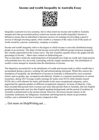 Income and wealth Inequality in Australia Essay
Inequality is present in every economy, but to what extent are income and wealth in Australia
unequal and what government polices contravene income and wealth inequality? Income is
defined as money that an individual or business receives in exchange for providing a good or
service or through investing capital, while wealth is a measure of the value of all of the assets of
worth owned by a person, community, company or country.
Income and wealth inequality refers to the degree to which income is unevenly distributed among
people in an economy. The share of total income received by different groups measures inequality,
this visually represented in the Lorenz curve. The line of perfect equality bisects the graph with the
percentage of income ... Show more content on Helpwriting.net ...
This reveals that a relatively small proportion of households have high net worth and a large portion
of households have low net worth, concluding with the simple statement that: The distribution of
wealth is more unequal in Australia than the distribution of income.
The disparities accounted for in the distribution of wealth and income tends to reflect wealth that is
accumulated during a person s working life and utilised during retirement. Whilst this sources the
foundation of inequality, the distribution of income in Australia is influenced by socio economic
factors such as gender, age, occupation and ethnicity. Gender is a common inconsistency in various
economies, during 2013 average weekly earnings for males were $1516 while females earned
$1250, this is still coherent for males and females in the same occupational categories, and is
augmented for opposite genders in different occupational categories. In terms of ethnicity, it has
been recorded that persons born overseas earn more than persons born in Australia, that non English
speaking backgrounds earn less than English speaking backgrounds and the period of residence in
Australia is proportional to the income earned. However, the lowest income earners in the
Australian community are Indigenous Australians and being heavily reliant on government
welfare, earn a substantial loss in income compared to that
... Get more on HelpWriting.net ...
 