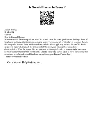 Is Grendel Human In Beowulf
Jaeden Young
Brit Lit 5B
4/30/16
How is Grendel Human
Human nature is found deep within all of us. We all share the same qualities and feelings; those of
loneliness, jealousy, abandonment, pain, and anger. Throughout all of literature it seems as though
the antagonist beholds these particular characteristics which typically leads to the conflict. In the
epic poem Beowulf, Grendel, the antagonist of this story, can be described using these
characteristics. What the reader fails to recognize is although Grendel is suppose to be a monster
he really is more human than one realizes. Grendel should be looked upon as more humanistic than
monstrous to truly understand his character and to support Beowulf as the hero.
The fate worst than death is
... Get more on HelpWriting.net ...
 