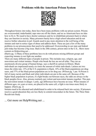 Problems with the American Prison System
Throughout history into today, there have been many problems with our prison system. Prisons
are overcrowded, underfunded, rape rates are off the charts, and we as Americans have no idea
how to fix it. We need to have shorter sentences and try to rehabilitate prisoners back to where
they can function in society. Many prisoners barely have a high school education and do not
receive further education in jail. Guards need to pay more attention to the well being of the
inmates and start to notice signs of abuse and address them. These are just a few of the many
problems in our prisonsystems that need to be addressed. Overcrowding in our state and federal
jails today has become a big issue. Back in the 20th century, prison rates in the U.S... Show more
content on Helpwriting.net ...
(Harris pg. 1) Many of these problems have to do with prisons mixing different groups and
expecting inmates to not fight one another.
There are many different types of people in prison. This includes race, religion, age, and
nonviolent and violent inmates. People who break the law are not all alike. They are an
enormously diverse group of human beings. says a sheriff at a prison in Illinois. Black
individuals are imprisoned nearly six times the amount of white individuals. Latinos are two
times the white rate. 13% of the U.S. population is black, 14% of the black populations are drug
users, and 37% of the black prison population are in for drug use. (Wilson pg. 1 par. 9) Prison is
full of many racists and black and white individuals are put in the same cell. Because of the
higher black population in prison, if a fight breaks out between races, the odds are always in the
black peoples favor. Also, prisons routinely put violent and nonviolent inmates together. This puts
the nonviolent inmate in danger. Lastly, age differences have become an issue. When inmates of
different ages, six years or more, are placed in the same cell, a fight is ten times more likely to
happen. (Harris pg. 2)
Inmates need to be educated and rehabilitated in order to be released back into society. If prisoners
receive a good education they are less likely to commit misconduct in the future. The Three State
Recidivism Study
... Get more on HelpWriting.net ...
 