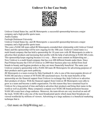 Unilever Us Inc Case Study
Unilever United States Inc. and JR Motorsports: a successful sponsorship between a major
company and a high profile sports team.
Andris Gudins
Fairleigh Dickinson University
Unilever United States Inc. and JR Motorsports: a successful sponsorship between a major
company and a high profile sports team.
This year a NASCAR team called JR Motorsports extended their relationship with Unilever United
States and this sponsorship will be now ongoing for the 10th year. Unilever United states is a
multi brand company that has held a sponsorship for 10 years now with JR Motorsports in order to
advertise their products and increasing their profits with the help of advertising in NASCAR events.
This sponsorship keeps ongoing because it is very ... Show more content on Helpwriting.net ...
Now Unilever is a multi brand company that has over 400 different brands under them. Since
Paul Polman became the CEO of Unilever in 2009 their business plan was shifted from food
brands to beauty and hygiene products as they are more financially beneficial. The same year
Unilever created a sponsorship with a NASCAR team JR Motorsports for advertising purposes of
their products and to gain more publicity.
JR Motorsports is a team overrun by Dale Earnhardt Jr. who is one of the most popular drivers of
NASCAR and also a winner of 50 NASCAR sanctioned races. For the main benefits of the
sponsorship are the financial support from Unilever in exchange they help Unilever to advertise
their products of choice. With the financial support from Unilever JR Motorsports were able to
grow as a team and become a stable organization. For this reason they have remained loyal to
Unilever for a long period of time and help to advertise their products and bring their name in the
world as well as possible. Many companies compete over NASCAR brand promotion because
NASCAR events host a huge audience. Moreover, the team drivers are very involved on and off
the track. NASCAR is also one of the most broadcasted sports which mean their broadcasts are
viewed worldwide by millions of viewers. Advertising to a large audience is a beneficial marketing
technique that is
... Get more on HelpWriting.net ...
 
