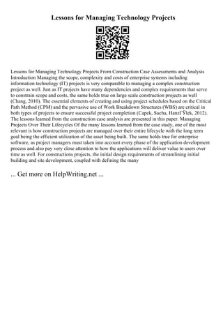 Lessons for Managing Technology Projects
Lessons for Managing Technology Projects From Construction Case Assessments and Analysis
Introduction Managing the scope, complexity and costs of enterprise systems including
information technology (IT) projects is very comparable to managing a complex construction
project as well. Just as IT projects have many dependencies and complex requirements that serve
to constrain scope and costs, the same holds true on large scale construction projects as well
(Chang, 2010). The essential elements of creating and using project schedules based on the Critical
Path Method (CPM) and the pervasive use of Work Breakdown Structures (WBS) are critical in
both types of projects to ensure successful project completion (Capek, Sucha, HanzГЎlek, 2012).
The lessons learned from the construction case analysis are presented in this paper. Managing
Projects Over Their Lifecycles Of the many lessons learned from the case study, one of the most
relevant is how construction projects are managed over their entire lifecycle with the long term
goal being the efficient utilization of the asset being built. The same holds true for enterprise
software, as project managers must taken into account every phase of the application development
process and also pay very close attention to how the applications will deliver value to users over
time as well. For constructions projects, the initial design requirements of streamlining initial
building and site development, coupled with defining the many
... Get more on HelpWriting.net ...
 