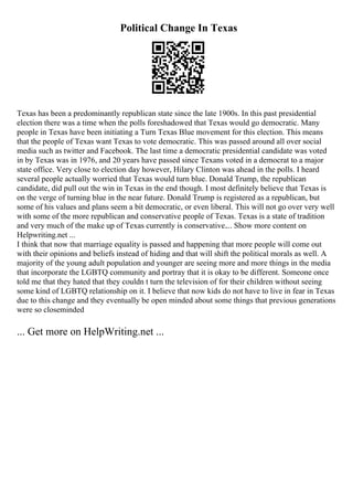 Political Change In Texas
Texas has been a predominantly republican state since the late 1900s. In this past presidential
election there was a time when the polls foreshadowed that Texas would go democratic. Many
people in Texas have been initiating a Turn Texas Blue movement for this election. This means
that the people of Texas want Texas to vote democratic. This was passed around all over social
media such as twitter and Facebook. The last time a democratic presidential candidate was voted
in by Texas was in 1976, and 20 years have passed since Texans voted in a democrat to a major
state office. Very close to election day however, Hilary Clinton was ahead in the polls. I heard
several people actually worried that Texas would turn blue. Donald Trump, the republican
candidate, did pull out the win in Texas in the end though. I most definitely believe that Texas is
on the verge of turning blue in the near future. Donald Trump is registered as a republican, but
some of his values and plans seem a bit democratic, or even liberal. This will not go over very well
with some of the more republican and conservative people of Texas. Texas is a state of tradition
and very much of the make up of Texas currently is conservative.... Show more content on
Helpwriting.net ...
I think that now that marriage equality is passed and happening that more people will come out
with their opinions and beliefs instead of hiding and that will shift the political morals as well. A
majority of the young adult population and younger are seeing more and more things in the media
that incorporate the LGBTQ community and portray that it is okay to be different. Someone once
told me that they hated that they couldn t turn the television of for their children without seeing
some kind of LGBTQ relationship on it. I believe that now kids do not have to live in fear in Texas
due to this change and they eventually be open minded about some things that previous generations
were so closeminded
... Get more on HelpWriting.net ...
 