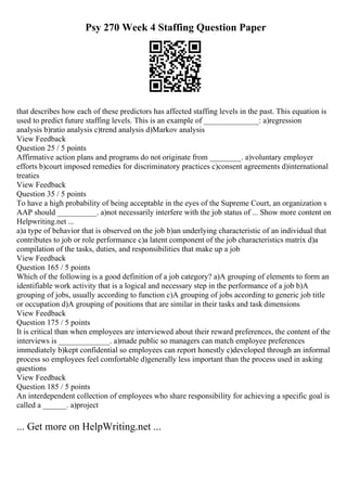 Psy 270 Week 4 Staffing Question Paper
that describes how each of these predictors has affected staffing levels in the past. This equation is
used to predict future staffing levels. This is an example of ______________: a)regression
analysis b)ratio analysis c)trend analysis d)Markov analysis
View Feedback
Question 25 / 5 points
Affirmative action plans and programs do not originate from ________. a)voluntary employer
efforts b)court imposed remedies for discriminatory practices c)consent agreements d)international
treaties
View Feedback
Question 35 / 5 points
To have a high probability of being acceptable in the eyes of the Supreme Court, an organization s
AAP should __________. a)not necessarily interfere with the job status of ... Show more content on
Helpwriting.net ...
a)a type of behavior that is observed on the job b)an underlying characteristic of an individual that
contributes to job or role performance c)a latent component of the job characteristics matrix d)a
compilation of the tasks, duties, and responsibilities that make up a job
View Feedback
Question 165 / 5 points
Which of the following is a good definition of a job category? a)A grouping of elements to form an
identifiable work activity that is a logical and necessary step in the performance of a job b)A
grouping of jobs, usually according to function c)A grouping of jobs according to generic job title
or occupation d)A grouping of positions that are similar in their tasks and task dimensions
View Feedback
Question 175 / 5 points
It is critical than when employees are interviewed about their reward preferences, the content of the
interviews is _____________. a)made public so managers can match employee preferences
immediately b)kept confidential so employees can report honestly c)developed through an informal
process so employees feel comfortable d)generally less important than the process used in asking
questions
View Feedback
Question 185 / 5 points
An interdependent collection of employees who share responsibility for achieving a specific goal is
called a ______. a)project
... Get more on HelpWriting.net ...
 