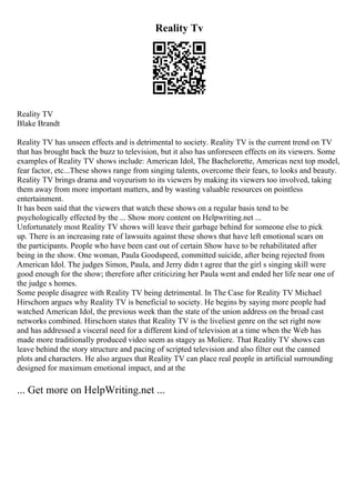 Reality Tv
Reality TV
Blake Brandt
Reality TV has unseen effects and is detrimental to society. Reality TV is the current trend on TV
that has brought back the buzz to television, but it also has unforeseen effects on its viewers. Some
examples of Reality TV shows include: American Idol, The Bachelorette, Americas next top model,
fear factor, etc...These shows range from singing talents, overcome their fears, to looks and beauty.
Reality TV brings drama and voyeurism to its viewers by making its viewers too involved, taking
them away from more important matters, and by wasting valuable resources on pointless
entertainment.
It has been said that the viewers that watch these shows on a regular basis tend to be
psychologically effected by the ... Show more content on Helpwriting.net ...
Unfortunately most Reality TV shows will leave their garbage behind for someone else to pick
up. There is an increasing rate of lawsuits against these shows that have left emotional scars on
the participants. People who have been cast out of certain Show have to be rehabilitated after
being in the show. One woman, Paula Goodspeed, committed suicide, after being rejected from
American Idol. The judges Simon, Paula, and Jerry didn t agree that the girl s singing skill were
good enough for the show; therefore after criticizing her Paula went and ended her life near one of
the judge s homes.
Some people disagree with Reality TV being detrimental. In The Case for Reality TV Michael
Hirschorn argues why Reality TV is beneficial to society. He begins by saying more people had
watched American Idol, the previous week than the state of the union address on the broad cast
networks combined. Hirschorn states that Reality TV is the liveliest genre on the set right now
and has addressed a visceral need for a different kind of television at a time when the Web has
made more traditionally produced video seem as stagey as Moliere. That Reality TV shows can
leave behind the story structure and pacing of scripted television and also filter out the canned
plots and characters. He also argues that Reality TV can place real people in artificial surrounding
designed for maximum emotional impact, and at the
... Get more on HelpWriting.net ...
 