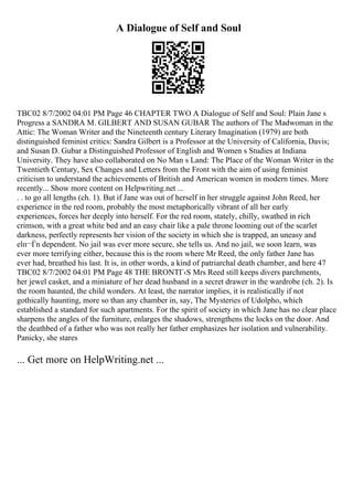 A Dialogue of Self and Soul
TBC02 8/7/2002 04:01 PM Page 46 CHAPTER TWO A Dialogue of Self and Soul: Plain Jane s
Progress a SANDRA M. GILBERT AND SUSAN GUBAR The authors of The Madwoman in the
Attic: The Woman Writer and the Nineteenth century Literary Imagination (1979) are both
distinguished feminist critics: Sandra Gilbert is a Professor at the University of California, Davis;
and Susan D. Gubar a Distinguished Professor of English and Women s Studies at Indiana
University. They have also collaborated on No Man s Land: The Place of the Woman Writer in the
Twentieth Century, Sex Changes and Letters from the Front with the aim of using feminist
criticism to understand the achievements of British and American women in modern times. More
recently... Show more content on Helpwriting.net ...
. . to go all lengths (ch. 1). But if Jane was out of herself in her struggle against John Reed, her
experience in the red room, probably the most metaphorically vibrant of all her early
experiences, forces her deeply into herself. For the red room, stately, chilly, swathed in rich
crimson, with a great white bed and an easy chair like a pale throne looming out of the scarlet
darkness, perfectly represents her vision of the society in which she is trapped, an uneasy and
elп¬Ѓn dependent. No jail was ever more secure, she tells us. And no jail, we soon learn, was
ever more terrifying either, because this is the room where Mr Reed, the only father Jane has
ever had, breathed his last. It is, in other words, a kind of patriarchal death chamber, and here 47
TBC02 8/7/2002 04:01 PM Page 48 THE BRONTГ‹S Mrs Reed still keeps divers parchments,
her jewel casket, and a miniature of her dead husband in a secret drawer in the wardrobe (ch. 2). Is
the room haunted, the child wonders. At least, the narrator implies, it is realistically if not
gothically haunting, more so than any chamber in, say, The Mysteries of Udolpho, which
established a standard for such apartments. For the spirit of society in which Jane has no clear place
sharpens the angles of the furniture, enlarges the shadows, strengthens the locks on the door. And
the deathbed of a father who was not really her father emphasizes her isolation and vulnerability.
Panicky, she stares
... Get more on HelpWriting.net ...
 